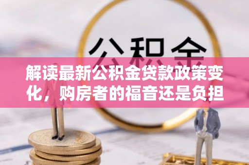 兴平解读最新公积金贷款政策变化，购房者的福音还是负担？
