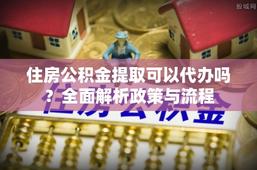 兴平住房公积金提取可以代办吗？全面解析政策与流程