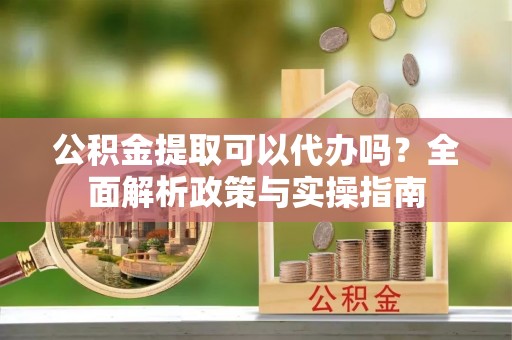兴平公积金提取可以代办吗？全面解析政策与实操指南
