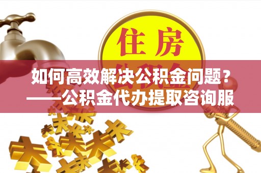 兴平如何高效解决公积金问题？——公积金代办提取咨询服务指南