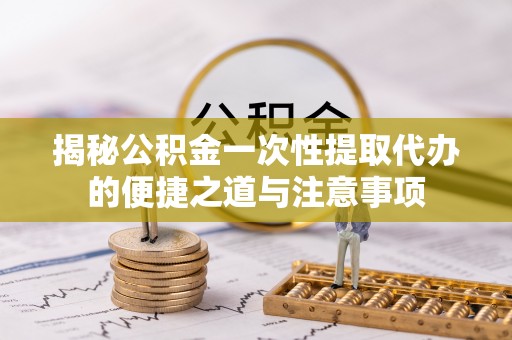 兴平揭秘公积金一次性提取代办的便捷之道与注意事项
