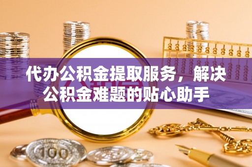 兴平代办公积金提取服务，解决公积金难题的贴心助手
