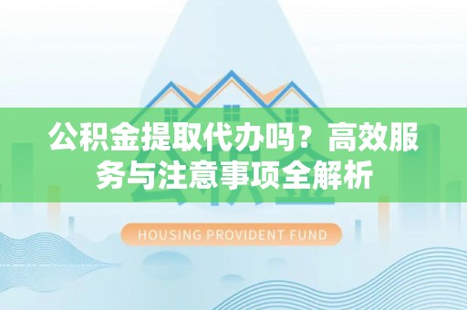 兴平公积金提取代办吗？高效服务与注意事项全解析