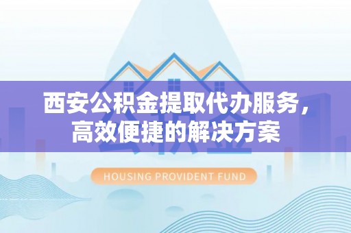兴平西安公积金提取代办服务，高效便捷的解决方案