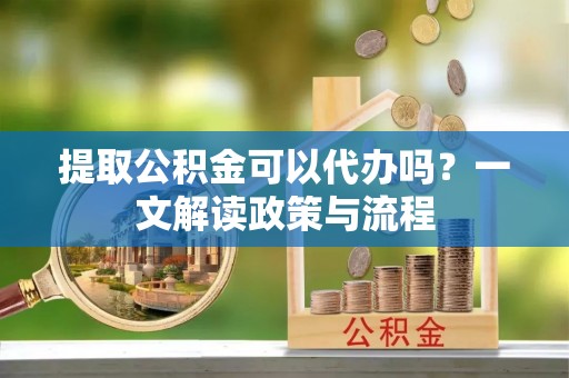 兴平提取公积金可以代办吗？一文解读政策与流程
